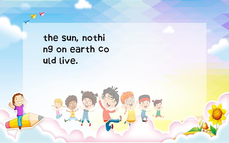 the sun, nothing on earth could live.