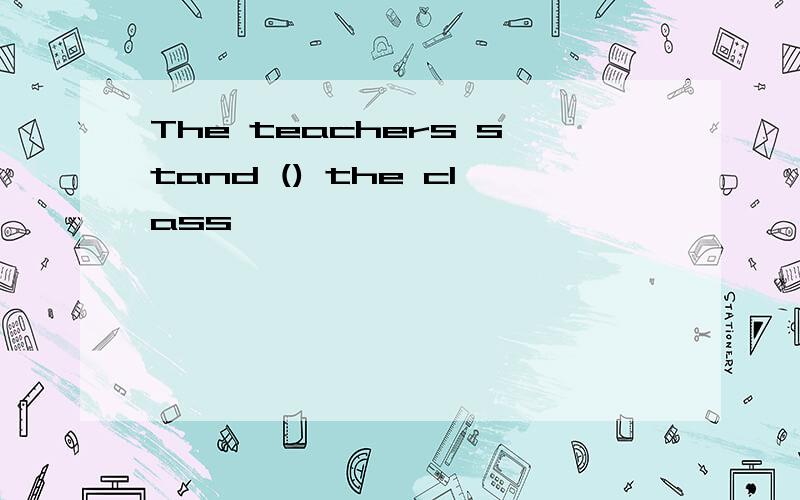 The teachers stand () the class