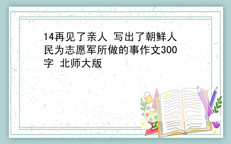 14再见了亲人 写出了朝鲜人民为志愿军所做的事作文300字 北师大版