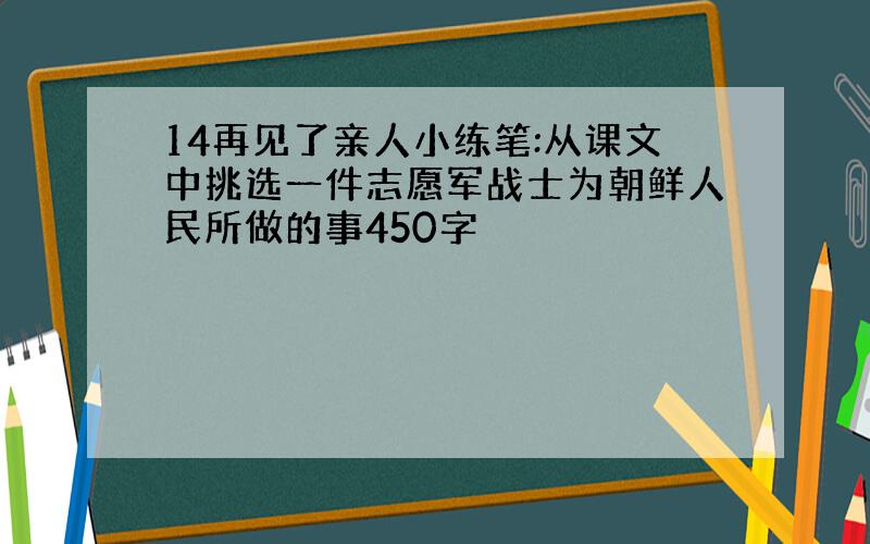 14再见了亲人小练笔:从课文中挑选一件志愿军战士为朝鲜人民所做的事450字