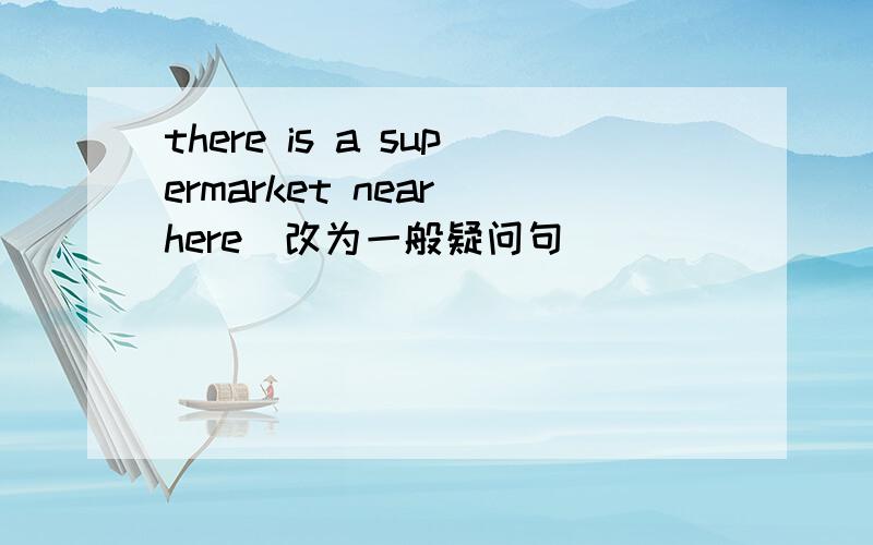 there is a supermarket near here(改为一般疑问句