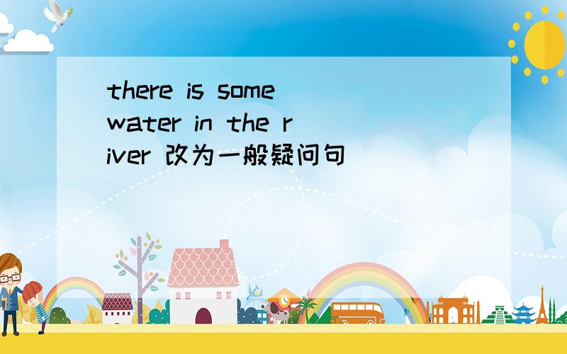 there is some water in the river 改为一般疑问句