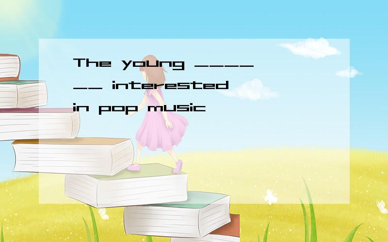 The young ______ interested in pop music