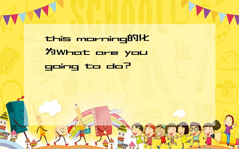 this morning的化为What are you going to do?