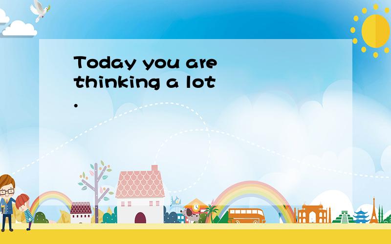 Today you are thinking a lot.