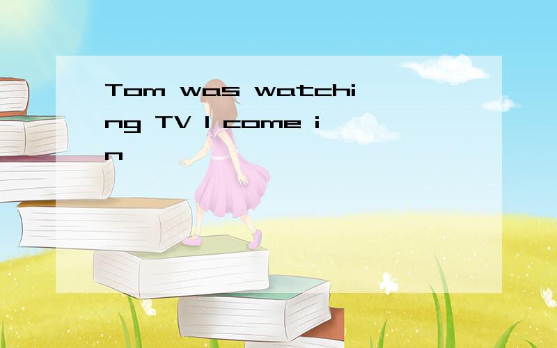 Tom was watching TV I come in