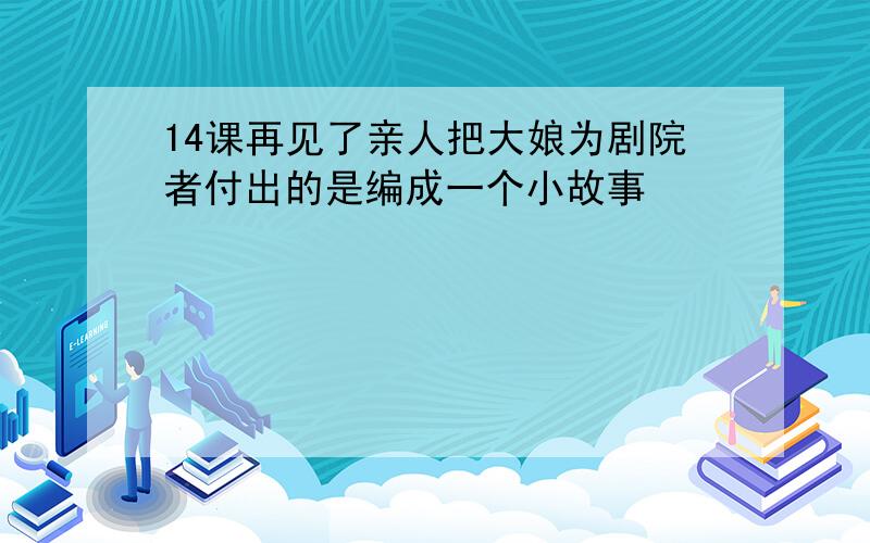 14课再见了亲人把大娘为剧院者付出的是编成一个小故事