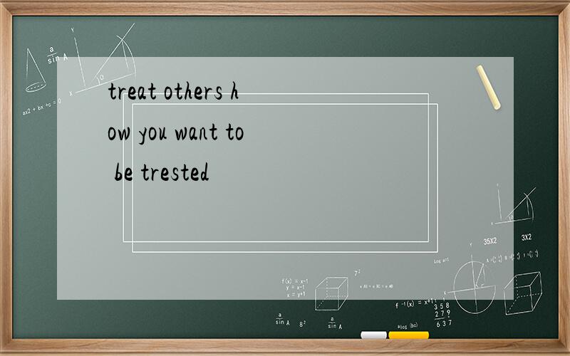 treat others how you want to be trested