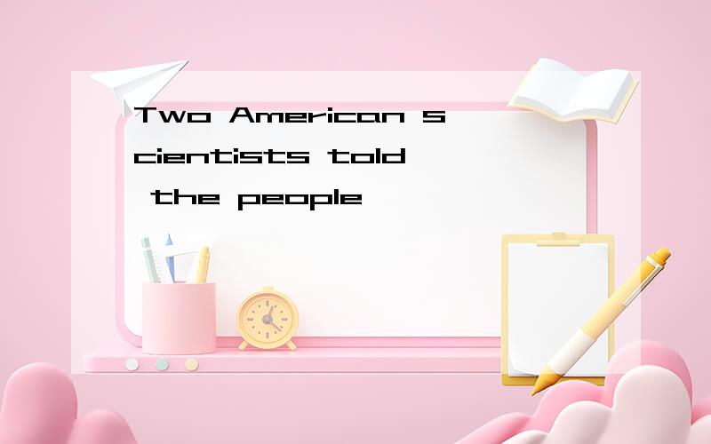 Two American scientists told the people