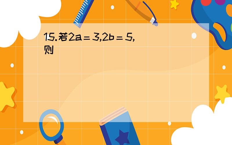 15.若2a＝3,2b＝5,则