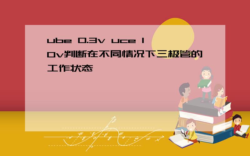 ube 0.3v uce 10v判断在不同情况下三极管的工作状态