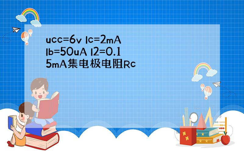 ucc=6v Ic=2mA Ib=50uA I2=0.15mA集电极电阻Rc