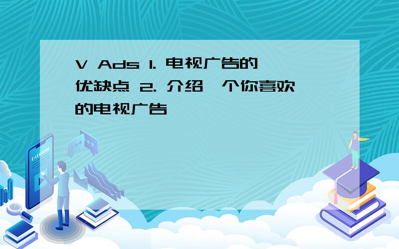 V Ads 1. 电视广告的优缺点 2. 介绍一个你喜欢的电视广告