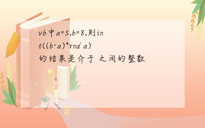 vb中a=5,b=8,则int((b-a)*rnd a)的结果是介于 之间的整数