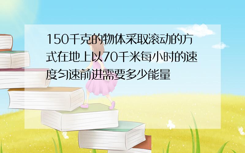 150千克的物体采取滚动的方式在地上以70千米每小时的速度匀速前进需要多少能量