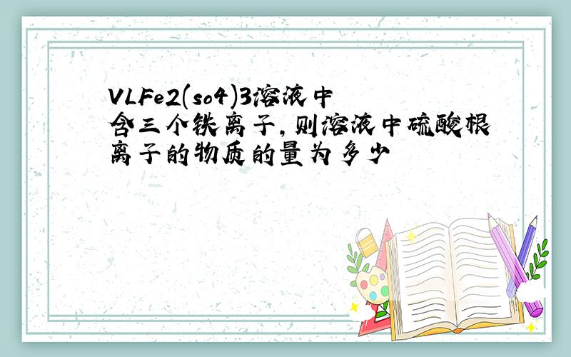 VLFe2(so4)3溶液中含三个铁离子,则溶液中硫酸根离子的物质的量为多少