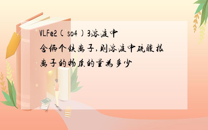 VLFe2(so4)3溶液中含俩个铁离子,则溶液中硫酸根离子的物质的量为多少