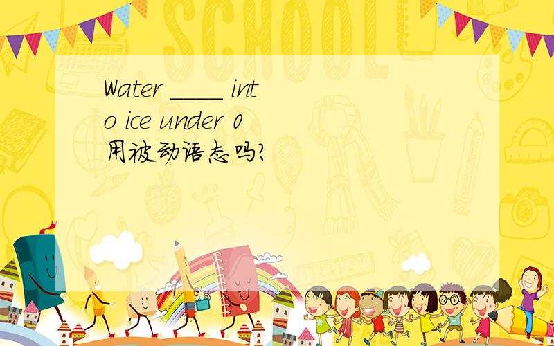 Water ____ into ice under 0 用被动语态吗?