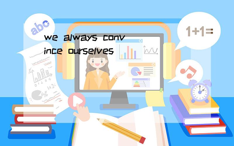 we always convince ourselves