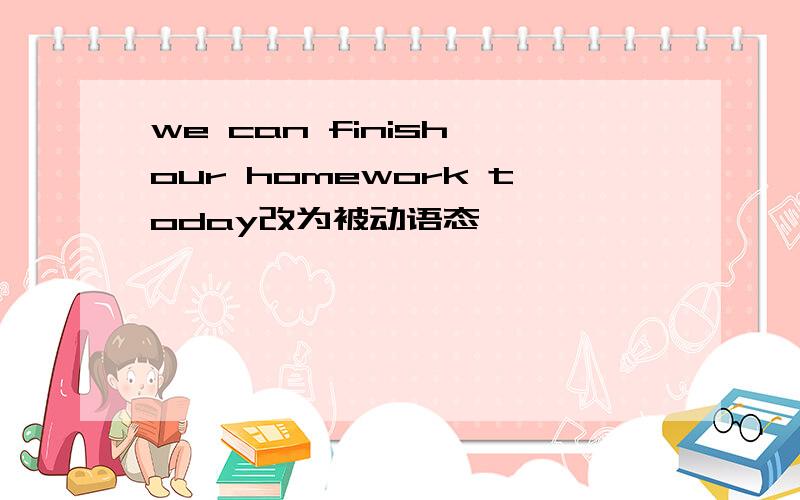 we can finish our homework today改为被动语态