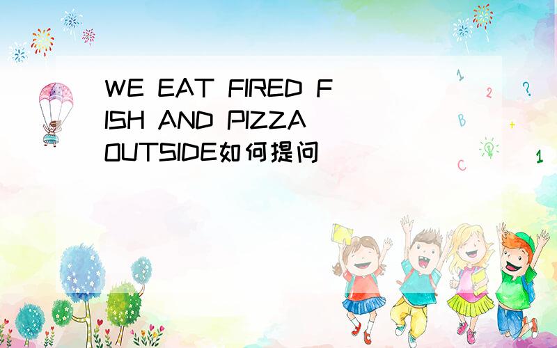 WE EAT FIRED FISH AND PIZZA OUTSIDE如何提问