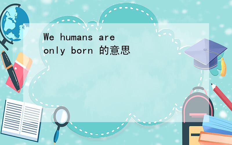 We humans are only born 的意思