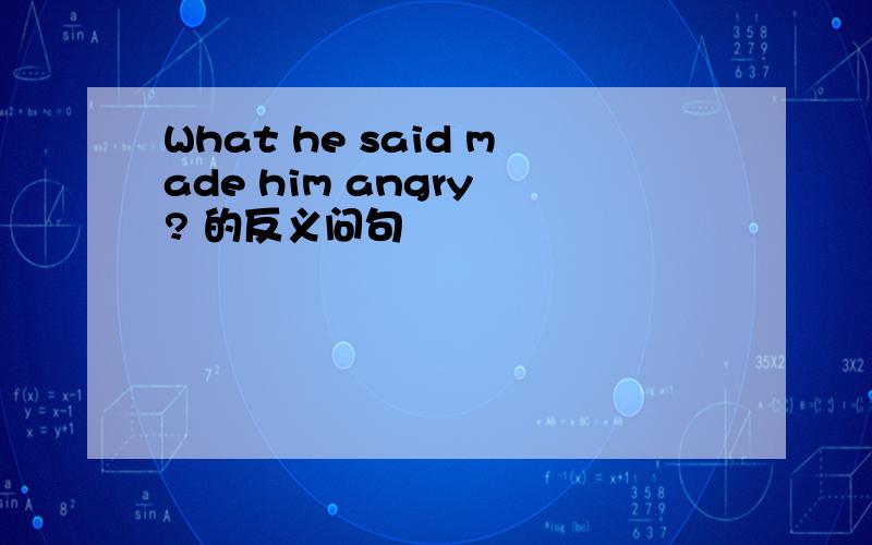 What he said made him angry ? 的反义问句