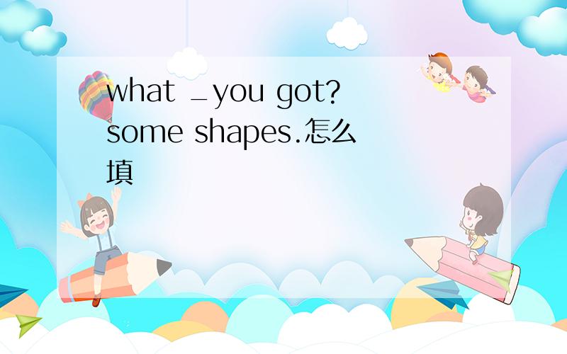 what _you got?some shapes.怎么填