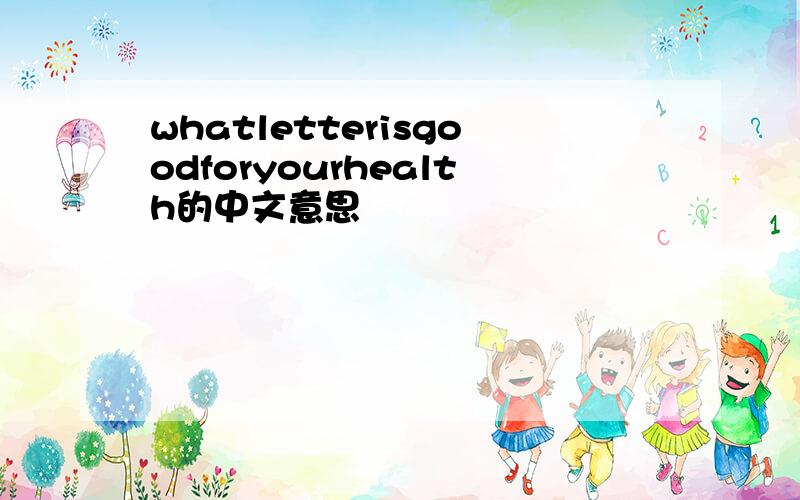 whatletterisgoodforyourhealth的中文意思