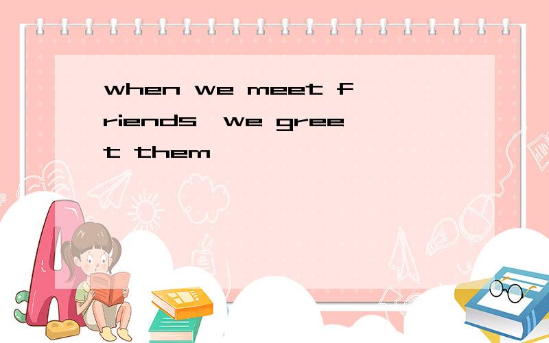 when we meet friends,we greet them