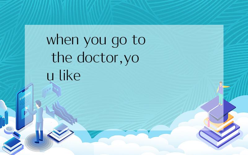 when you go to the doctor,you like