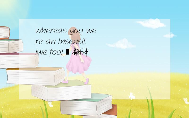 whereas you were an lnsensitiwe fool﹉翻译