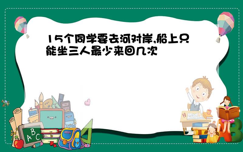 15个同学要去河对岸,船上只能坐三人最少来回几次