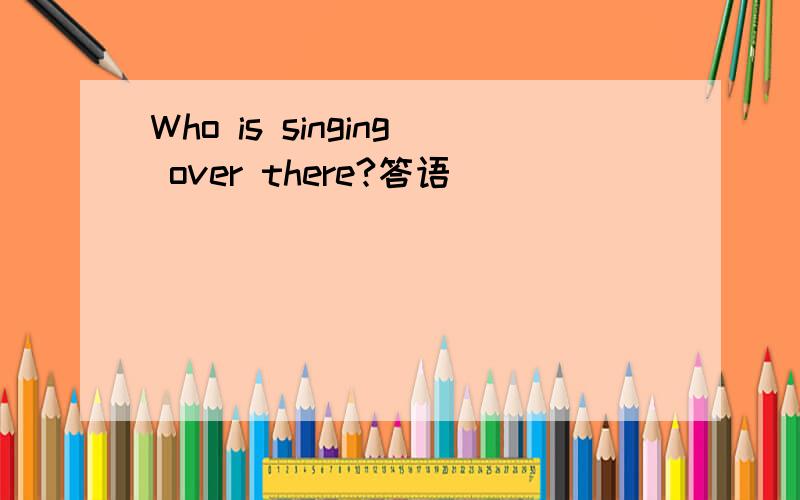 Who is singing over there?答语