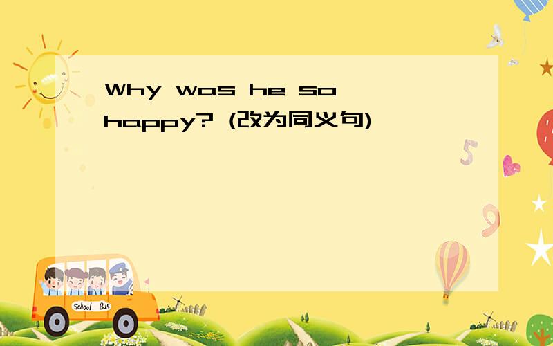 Why was he so happy? (改为同义句)