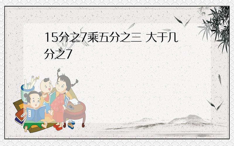 15分之7乘五分之三 大于几分之7