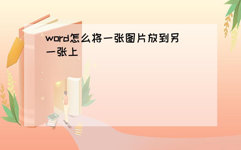 word怎么将一张图片放到另一张上