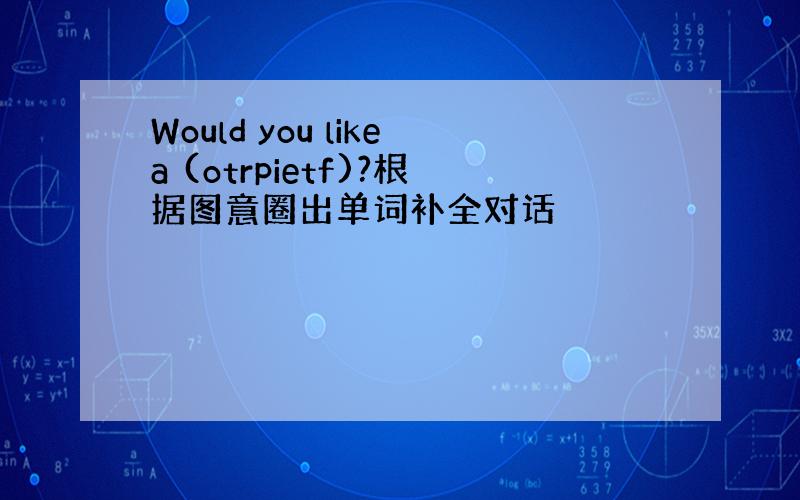 Would you likea (otrpietf)?根据图意圈出单词补全对话