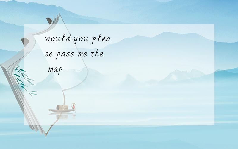 would you please pass me the map