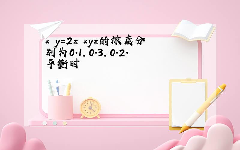 x y=2z xyz的浓度分别为0.1,0.3,0.2.平衡时