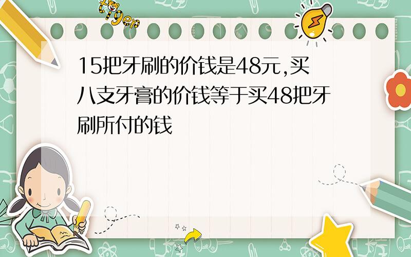 15把牙刷的价钱是48元,买八支牙膏的价钱等于买48把牙刷所付的钱