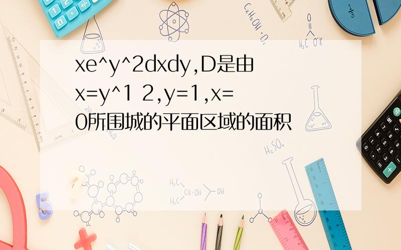 xe^y^2dxdy,D是由x=y^1 2,y=1,x=0所围城的平面区域的面积