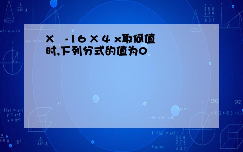 X²-16 X 4 x取何值时,下列分式的值为0