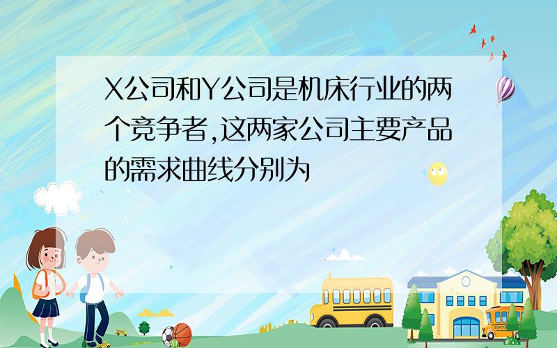 X公司和Y公司是机床行业的两个竞争者,这两家公司主要产品的需求曲线分别为