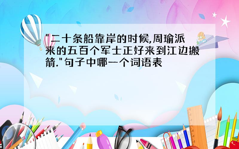 "二十条船靠岸的时候,周瑜派来的五百个军士正好来到江边搬箭."句子中哪一个词语表