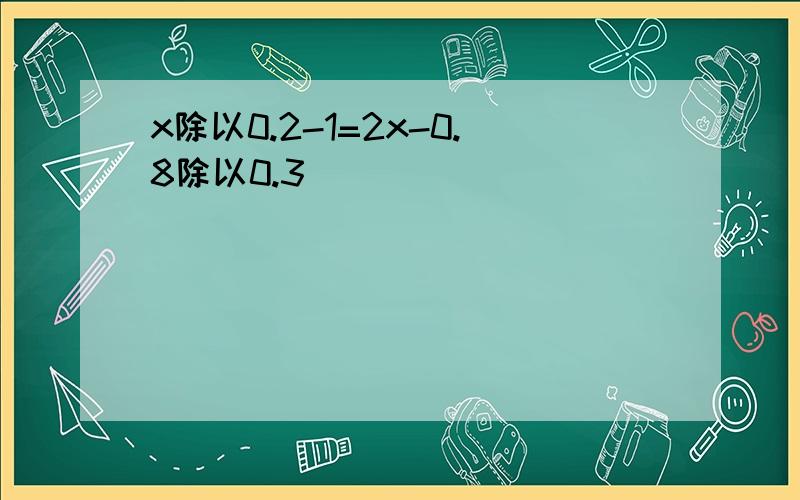 x除以0.2-1=2x-0.8除以0.3