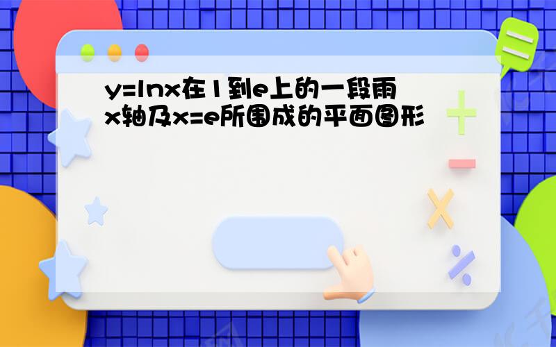 y=lnx在1到e上的一段雨x轴及x=e所围成的平面图形