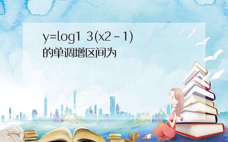 y=log1 3(x2-1)的单调增区间为