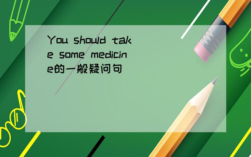 You should take some medicine的一般疑问句