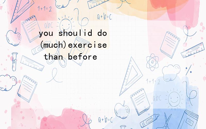 you shoulid do(much)exercise than before